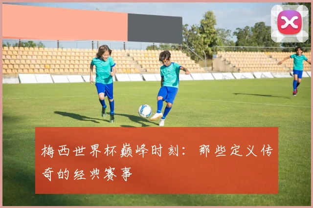 梅西世界杯巅峰时刻:那些定义传奇的经典赛事