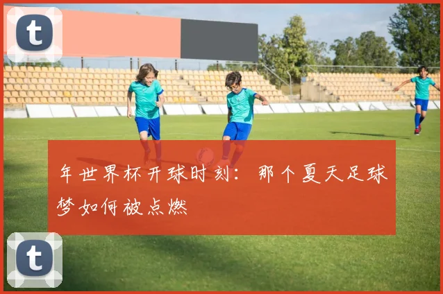 年世界杯开球时刻:那个夏天足球梦如何被点燃