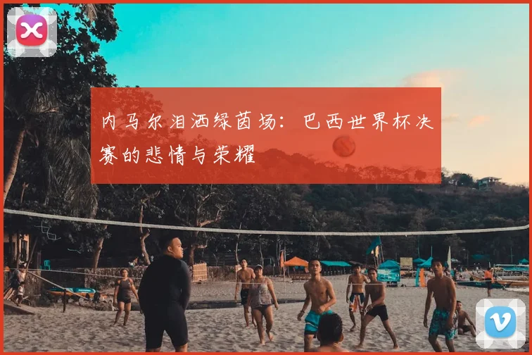 内马尔泪洒绿茵场：巴西世界杯决赛的悲情与荣耀
