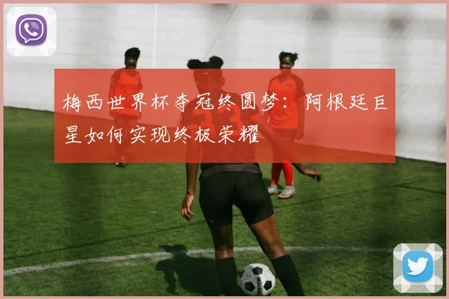 梅西世界杯夺冠终圆梦：阿根廷巨星如何实现终极荣耀