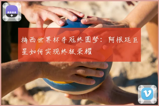梅西世界杯夺冠终圆梦：阿根廷巨星如何实现终极荣耀