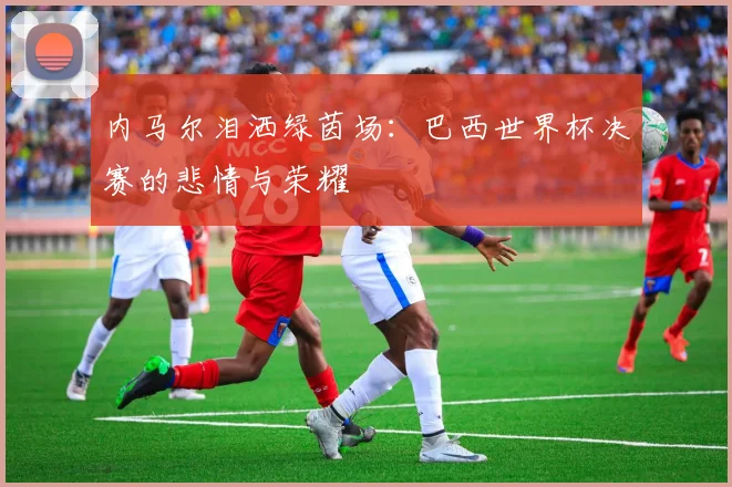 内马尔泪洒绿茵场：巴西世界杯决赛的悲情与荣耀