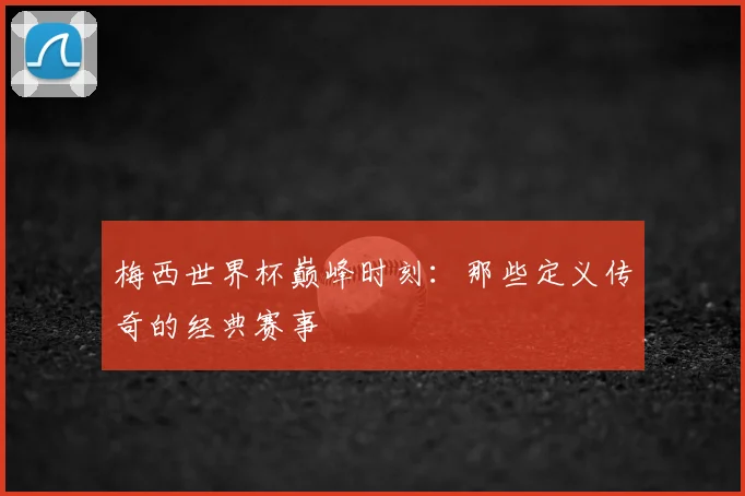 梅西世界杯巅峰时刻：那些定义传奇的经典赛事