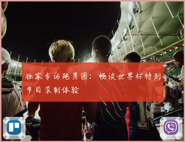 独家专访跑男团:畅谈世界杯特别节目录制体验