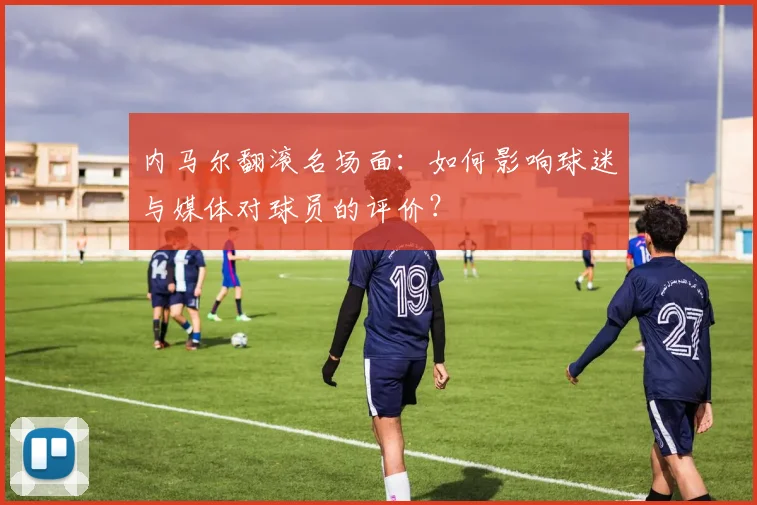 内马尔翻滚名场面：如何影响球迷与媒体对球员的评价？