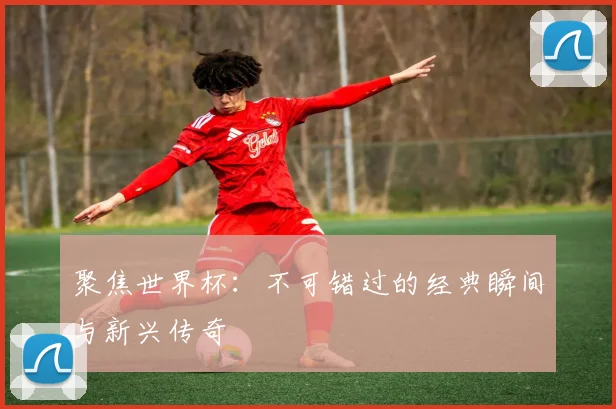 聚焦世界杯：不可错过的经典瞬间与新兴传奇